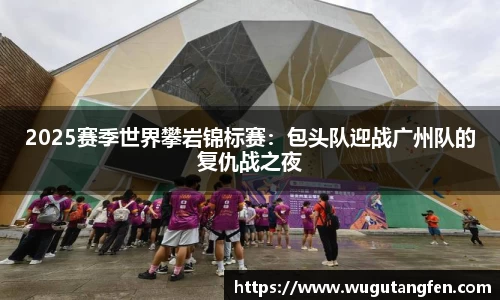 2025赛季世界攀岩锦标赛：包头队迎战广州队的复仇战之夜